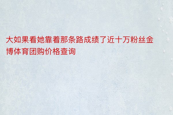 大如果看她靠着那条路成绩了近十万粉丝金博体育团购价格查询