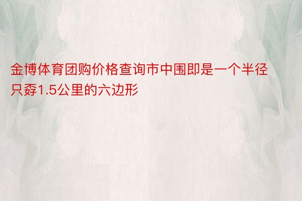 金博体育团购价格查询市中围即是一个半径只孬1.5公里的六边形