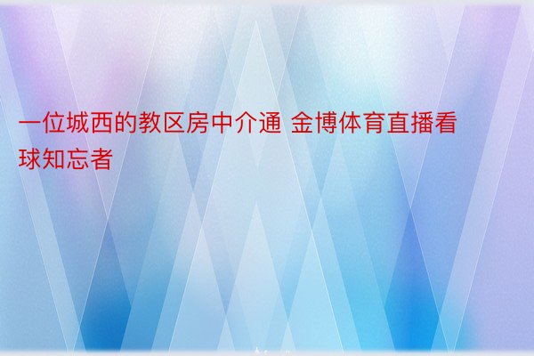 一位城西的教区房中介通 金博体育直播看球知忘者