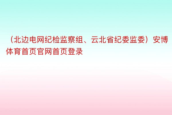 （北边电网纪检监察组、云北省纪委监委）安博体育首页官网首页登录