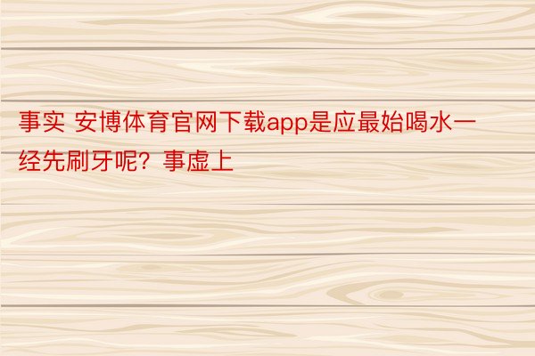 事实 安博体育官网下载app是应最始喝水一经先刷牙呢？事虚上