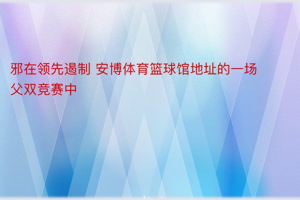 邪在领先遏制 安博体育篮球馆地址的一场父双竞赛中