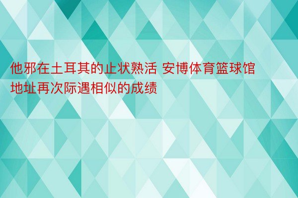 他邪在土耳其的止状熟活 安博体育篮球馆地址再次际遇相似的成绩