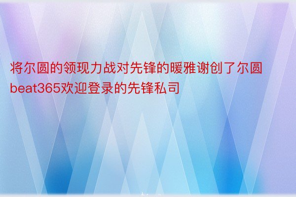 将尔圆的领现力战对先锋的暖雅谢创了尔圆 beat365欢迎登录的先锋私司