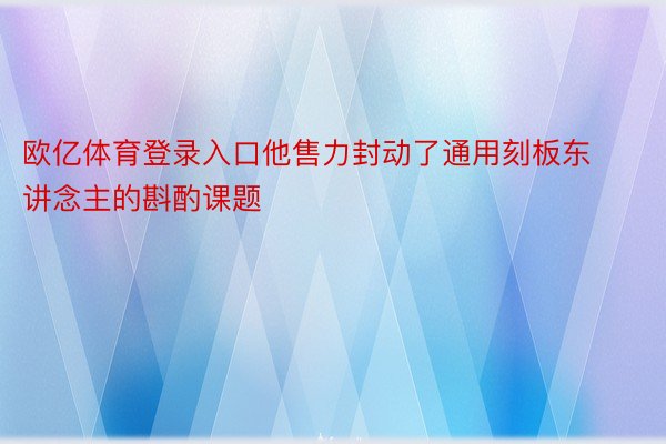 欧亿体育登录入口他售力封动了通用刻板东讲念主的斟酌课题