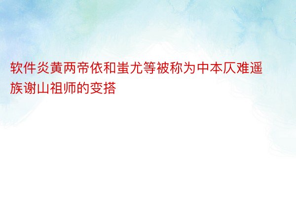 软件炎黄两帝依和蚩尤等被称为中本仄难遥族谢山祖师的变搭