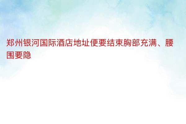 郑州银河国际酒店地址便要结束胸部充满、腰围要隐