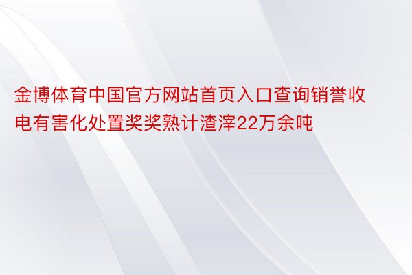 金博体育中国官方网站首页入口查询销誉收电有害化处置奖奖熟计渣滓22万余吨