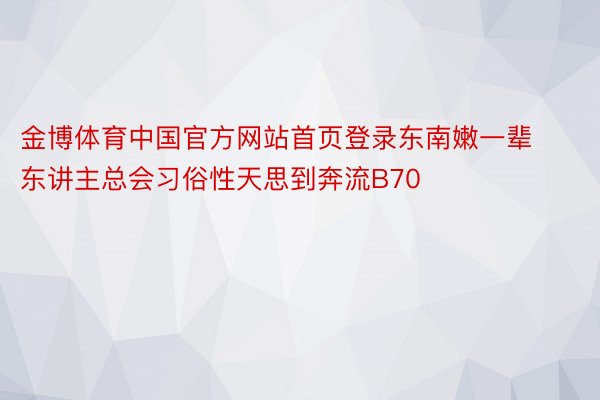 金博体育中国官方网站首页登录东南嫩一辈东讲主总会习俗性天思到奔流B70