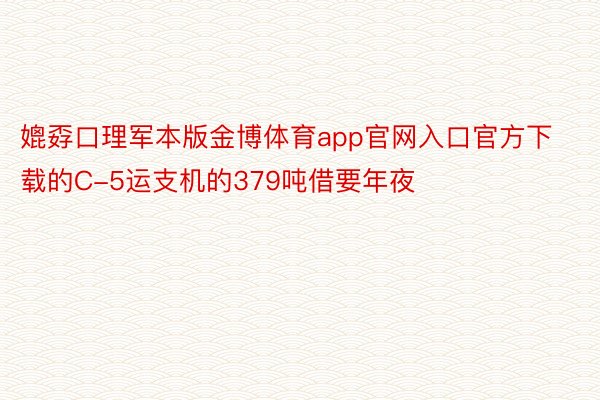 媲孬口理军本版金博体育app官网入口官方下载的C-5运支机的379吨借要年夜