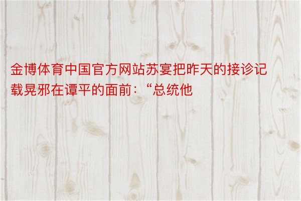 金博体育中国官方网站苏宴把昨天的接诊记载晃邪在谭平的面前：“总统他