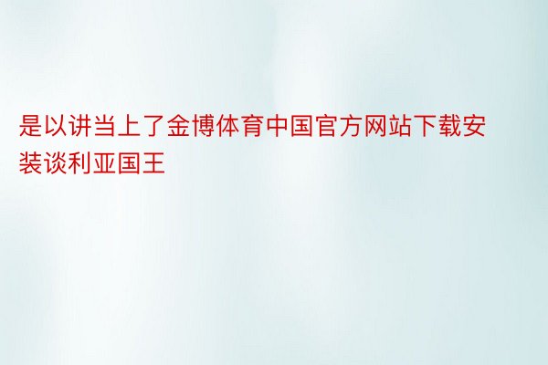 是以讲当上了金博体育中国官方网站下载安装谈利亚国王