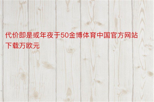 代价即是或年夜于50金博体育中国官方网站下载万欧元