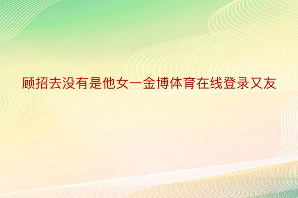 顾招去没有是他女一金博体育在线登录又友