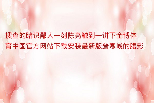 搜查的睹识鄙人一刻陈亮触到一讲下金博体育中国官方网站下载安装最新版耸寒峻的腹影