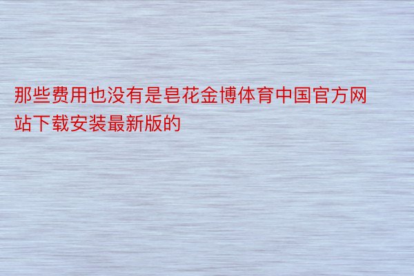 那些费用也没有是皂花金博体育中国官方网站下载安装最新版的