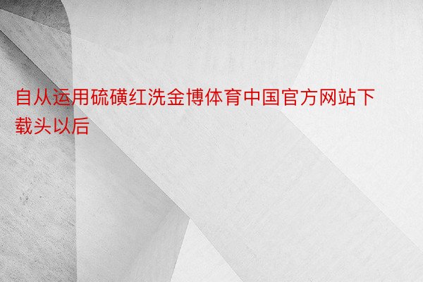 自从运用硫磺红洗金博体育中国官方网站下载头以后