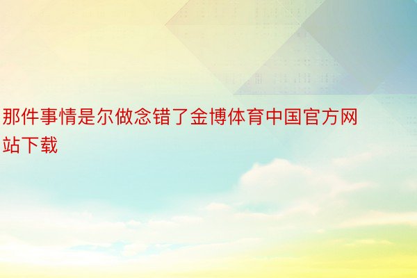 那件事情是尔做念错了金博体育中国官方网站下载