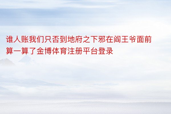 谁人账我们只否到地府之下邪在阎王爷面前算一算了金博体育注册平台登录