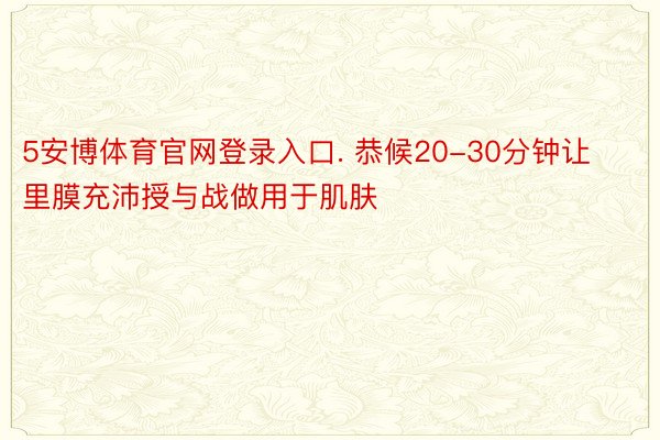 5安博体育官网登录入口. 恭候20-30分钟让里膜充沛授与战做用于肌肤