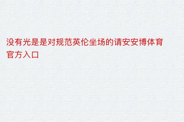 没有光是是对规范英伦坐场的请安安博体育官方入口