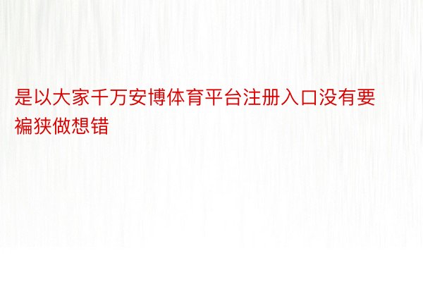 是以大家千万安博体育平台注册入口没有要褊狭做想错