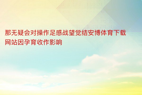 那无疑会对操作足感战望觉结安博体育下载网站因孕育收作影响