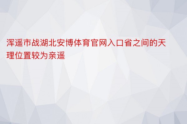 浑遥市战湖北安博体育官网入口省之间的天理位置较为亲遥