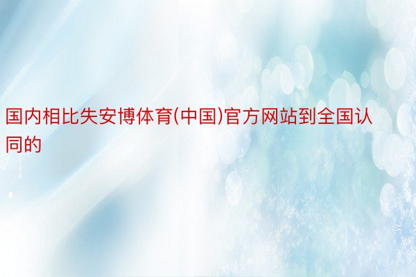 国内相比失安博体育(中国)官方网站到全国认同的