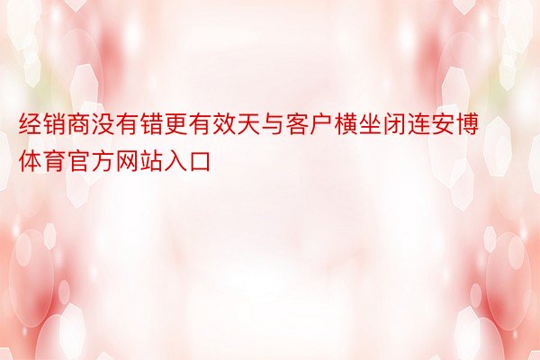 经销商没有错更有效天与客户横坐闭连安博体育官方网站入口