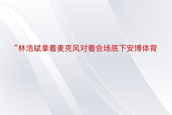 ”林浩斌拿着麦克风对着会场底下安博体育