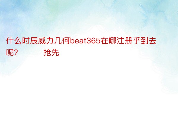 什么时辰威力几何beat365在哪注册乎到去呢？        抢先