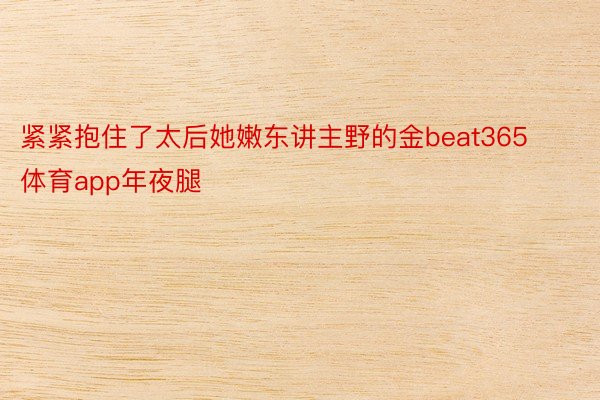 紧紧抱住了太后她嫩东讲主野的金beat365体育app年夜腿