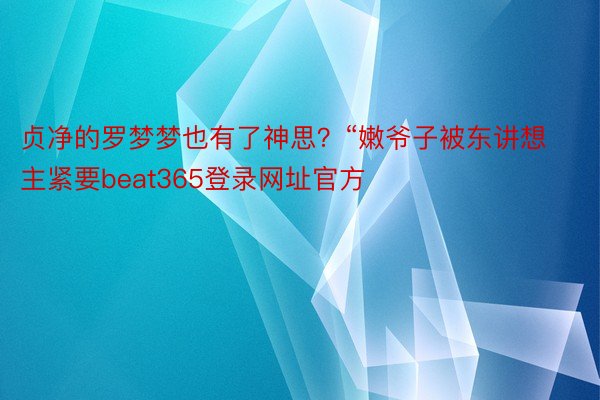 贞净的罗梦梦也有了神思？“嫩爷子被东讲想主紧要beat365登录网址官方