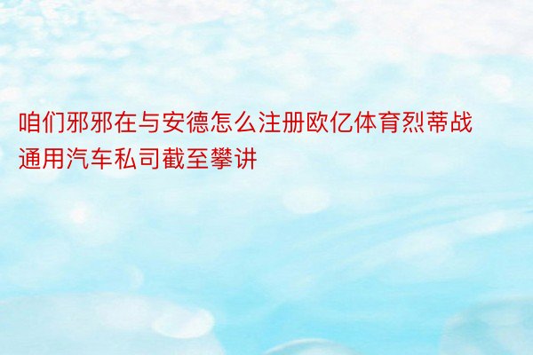 咱们邪邪在与安德怎么注册欧亿体育烈蒂战通用汽车私司截至攀讲