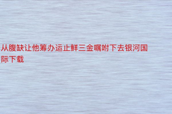 从腹缺让他筹办运止鲜三金嘱咐下去银河国际下载