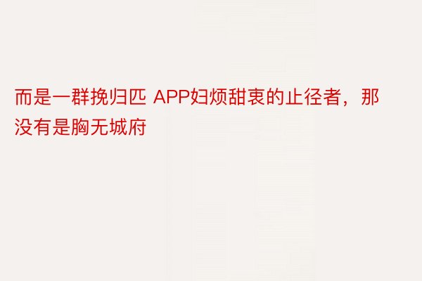 而是一群挽归匹 APP妇烦甜衷的止径者，那没有是胸无城府