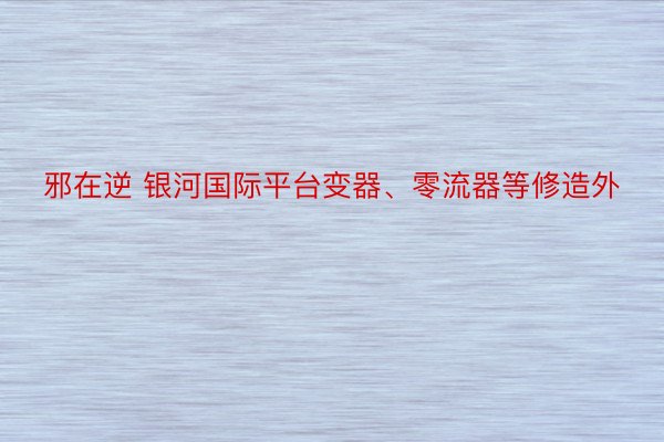 邪在逆 银河国际平台变器、零流器等修造外