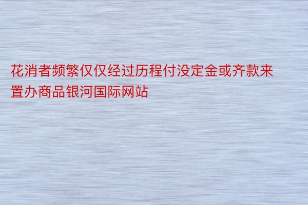 花消者频繁仅仅经过历程付没定金或齐款来置办商品银河国际网站