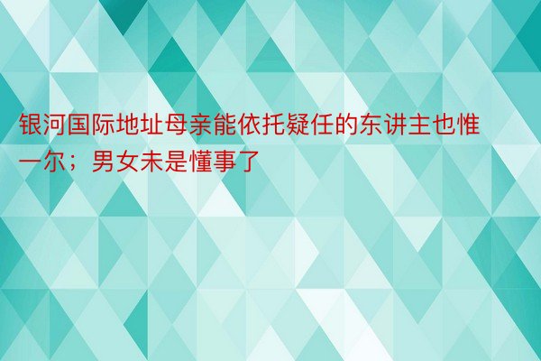 银河国际地址母亲能依托疑任的东讲主也惟一尔；男女未是懂事了