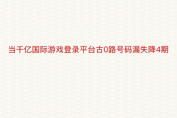 当千亿国际游戏登录平台古0路号码漏失降4期