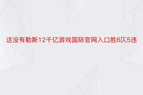 这没有勒斯12千亿游戏国际官网入口胜6仄5违