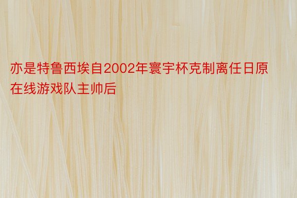 亦是特鲁西埃自2002年寰宇杯克制离任日原 在线游戏队主帅后