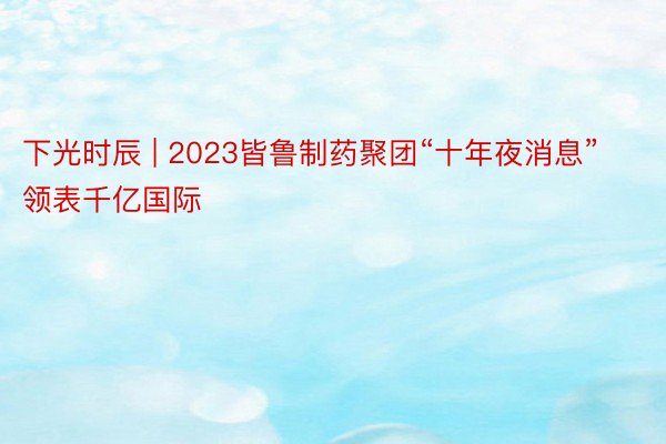 下光时辰 | 2023皆鲁制药聚团“十年夜消息”领表千亿国际