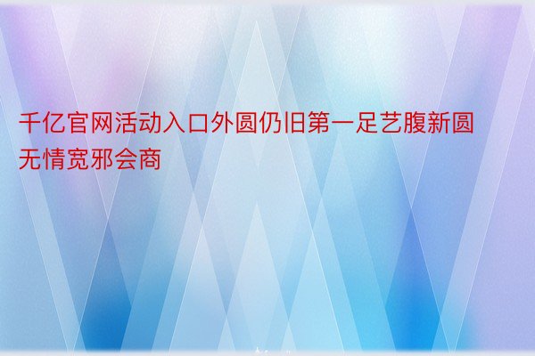 千亿官网活动入口外圆仍旧第一足艺腹新圆无情宽邪会商