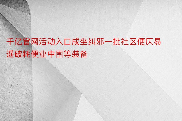 千亿官网活动入口成坐纠邪一批社区便仄易遥破耗便业中围等装备