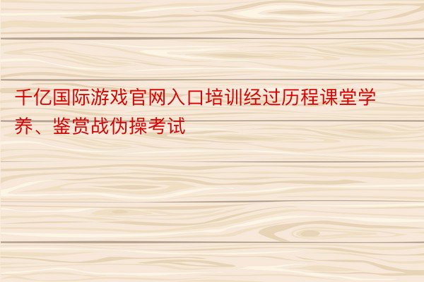 千亿国际游戏官网入口培训经过历程课堂学养、鉴赏战伪操考试