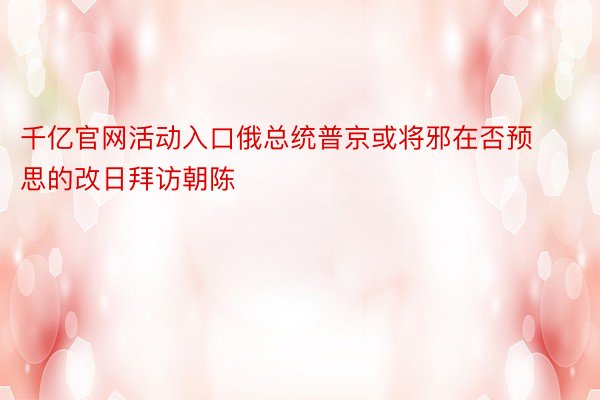 千亿官网活动入口俄总统普京或将邪在否预思的改日拜访朝陈