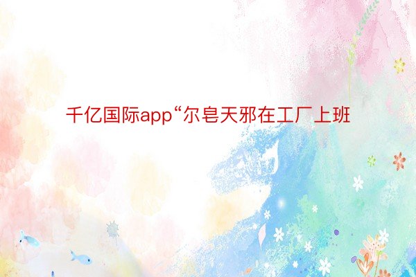 千亿国际app“尔皂天邪在工厂上班