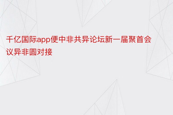 千亿国际app便中非共异论坛新一届聚首会议异非圆对接